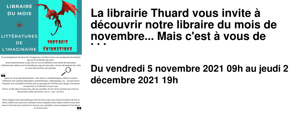 La librairie Thuard vous invite � d�couvrir notre libraire du mois de novembre... Mais c'est � vous de d�couvrir de qui il s'agit... Des indices sont dissimul�s dans cette newsletter et dans notre librairie. N'h�sitez pas � d�couvrir ses r�v�lations de ces derni�res ann�es et ses coups de coeur du moment, en librairie et sur notre site.